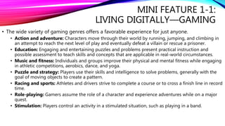 MINI FEATURE 1-1:
LIVING DIGITALLY—GAMING
• The wide variety of gaming genres offers a favorable experience for just anyone.
• Action and adventure: Characters move through their world by running, jumping, and climbing in
an attempt to reach the next level of play and eventually defeat a villain or rescue a prisoner.
• Education: Engaging and entertaining puzzles and problems present practical instruction and
possible assessment to teach skills and concepts that are applicable in real-world circumstances.
• Music and fitness: Individuals and groups improve their physical and mental fitness while engaging
in athletic competitions, aerobics, dance, and yoga.
• Puzzle and strategy: Players use their skills and intelligence to solve problems, generally with the
goal of moving objects to create a pattern.
• Racing and sports: Athletes and drivers strive to complete a course or to cross a finish line in record
time.
• Role-playing: Gamers assume the role of a character and experience adventures while on a major
quest.
• Stimulation: Players control an activity in a stimulated situation, such as playing in a band.
 