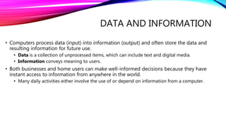 DATA AND INFORMATION
• Computers process data (input) into information (output) and often store the data and
resulting information for future use.
• Data is a collection of unprocessed items, which can include text and digital media.
• Information conveys meaning to users.
• Both businesses and home users can make well-informed decisions because they have
instant access to information from anywhere in the world.
• Many daily activities either involve the use of or depend on information from a computer.
 