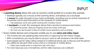 INPUT
• A pointing device allows the user to control a small symbol on a screen (the pointer).
• Desktops typically use a mouse as their pointing device, and laptops use a touchpad.
• A mouse fits under the palm of your hand comfortably, and allows you to control movement of
the pointer and to send instructions to the computer or mobile device.
• Like keyboards, some users prefer working with a wireless mouse.
• A touchpad is a small, flat, rectangular device that’s sensitive to pressure and motion.
• To control the pointer, slide your fingertip across the surface of the pad.
• On most, you tap the pad’s surface to imitate mouse operations such as clicking.
• Some mobile devices and computers enable you to use voice and video input.
• This involves the user speaking data instructions or capturing live full-motion images.
• With a smartphone, you may be able to use your voice to call someone or do other tasks.
• Some people opt for video calling instead of a traditional phone call, so that you and the person
you called can see each other as you chat on a computer or mobile device.
• Video input usually works in conjunction with voice input.
• For voice input you use a microphone, and for video input you use a webcam.
 