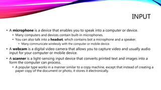 INPUT
• A microphone is a device that enables you to speak into a computer or device.
• Many computers and devices contain built-in microphones.
• You can also talk into a headset, which contains bot a microphone and a speaker.
• Many communicate wirelessly with the computer or mobile device.
• A webcam is a digital video camera that allows you to capture video and usually audio
input for your computer or mobile device.
• A scanner is a light-sensing input device that converts printed text and images into a
form the computer can process.
• A popular type works in a manner similar to a copy machine, except that instead of creating a
paper copy of the document or photo, it stores it electronically.
 