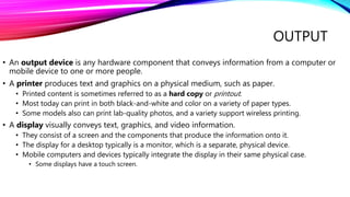OUTPUT
• An output device is any hardware component that conveys information from a computer or
mobile device to one or more people.
• A printer produces text and graphics on a physical medium, such as paper.
• Printed content is sometimes referred to as a hard copy or printout.
• Most today can print in both black-and-white and color on a variety of paper types.
• Some models also can print lab-quality photos, and a variety support wireless printing.
• A display visually conveys text, graphics, and video information.
• They consist of a screen and the components that produce the information onto it.
• The display for a desktop typically is a monitor, which is a separate, physical device.
• Mobile computers and devices typically integrate the display in their same physical case.
• Some displays have a touch screen.
 