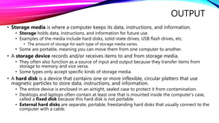 OUTPUT
• Storage media is where a computer keeps its data, instructions, and information.
• Storage holds data, instructions, and information for future use.
• Examples of the media include hard disks, solid-state drives, USB flash drives, etc.
• The amount of storage for each type of storage media varies.
• Some are portable, meaning you can move them from one computer to another.
• A storage device records and/or receives items to and from storage media.
• They often also function as a source of input and output because they transfer items from
storage to memory and vice versa.
• Some types only accept specific kinds of storage media.
• A hard disk is a device that contains one or more inflexible, circular platters that use
magnetic particles to store data, instructions, and information.
• The entire device is enclosed in an airtight, sealed case to protect it from contamination.
• Desktops and laptops often contain at least one that is mounted inside the computer’s case,
called a fixed disk because this hard disk is not portable.
• External hard disks are separate, portable, freestanding hard disks that usually connect to the
computer with a cable.
 