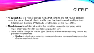 OUTPUT
• An optical disc is a type of storage media that consists of a flat, round, portable
metal disc made of metal, plastic, and lacquer that is written and read by a laser.
• CDs (compact discs) and DVDs (digital versatile discs) are two types of this.
• Cloud storage is an Internet service that provides storage to computer users.
• Types of services offered by cloud storage providers vary.
• Some provide storage for specific types of media, whereas others store any content and
provide backup services.
• A backup is a duplicate of content on a storage medium that you can use in case the original
is lost, damaged, or destroyed.
 