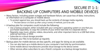 SECURE IT 1-1:
BACKING UP COMPUTERS AND MOBILE DEVICES
• Many factors, including power outages and hardware failure, can cause loss of data, instructions,
or information on a computer or mobile device.
• To protect against loss, you should back up the contents of storage media regularly.
• The best advice is to back up often using a variety of methods, just to be safe.
• A backup plan for computers could include the following:
• Use a backup program, either included with your computer’s operating system or one that you
purchased separately, to copy the contents of your entire hard disk to a separate device.
• Regularly copy music, photos, videos, documents, and other important items to a USB flash drive,
external hard disk, or DVD.
• Subscribe to a cloud storage provider.
• Schedule your files to be backed up regularly.
• Backup plans for mobile devices are less specific, and apps for doing so are available.
• You can also back up a mobile device to your computer’s hard disk by synchronization.
• Some mobile device manufacturers provide cloud storage to the device owner.
• Other services allow subscribers to use a friend’s computer as a backup storage location.
 