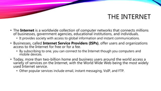 THE INTERNET
• The Internet is a worldwide collection of computer networks that connects millions
of businesses, government agencies, educational institutions, and individuals.
• It provides society with access to global information and instant communications.
• Businesses, called Internet Service Providers (ISPs), offer users and organizations
access to the Internet for free or for a fee.
• By subscribing to one, you can connect to the Internet though you computers and
mobile devices.
• Today, more than two-billion home and business users around the world access a
variety of services on the Internet, with the World Wide Web being the most widely
used Internet service.
• Other popular services include email, instant messaging, VoIP, and FTP.
 