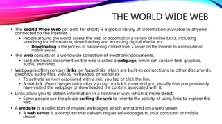 THE WORLD WIDE WEB
• The World Wide Web (or web, for short) is a global library of information available to anyone
connected to the Internet.
• People around the world access the web to accomplish a variety of online tasks, including
searching for information, downloading and accessing digital media, etc.
• Downloading is the process of transferring content from a server on the Internet to a computer or
mobile device.
• The web consists of a worldwide collection of electronic documents.
• Each electronic document on the web is called a webpage, which can contain text, graphics,
audio, and video.
• Webpages often contain links, or hyperlinks, which are built-in connections to other documents,
graphics, audio files, videos, webpages, or websites.
• To activate an item associated with a link, you tap or click the link.
• A text link often changes color after you tap or click it to remind you visually that you previously
have visited the webpage or downloaded the content associated with it.
• Links allow you to obtain information in a nonlinear way, which is more direct.
• Some people use the phrase surfing the web to refer to the activity of using links to explore the
web.
• A website is a collection of related webpages, which are stored on a web server.
• A web server is a computer that delivers requested webpages to your computer or mobile
device.
 