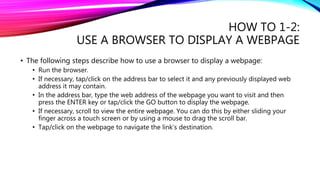 HOW TO 1-2:
USE A BROWSER TO DISPLAY A WEBPAGE
• The following steps describe how to use a browser to display a webpage:
• Run the browser.
• If necessary, tap/click on the address bar to select it and any previously displayed web
address it may contain.
• In the address bar, type the web address of the webpage you want to visit and then
press the ENTER key or tap/click the GO button to display the webpage.
• If necessary, scroll to view the entire webpage. You can do this by either sliding your
finger across a touch screen or by using a mouse to drag the scroll bar.
• Tap/click on the webpage to navigate the link’s destination.
 