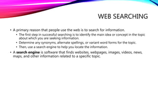 WEB SEARCHING
• A primary reason that people use the web is to search for information.
• The first step in successful searching is to identify the main idea or concept in the topic
about which you are seeking information.
• Determine any synonyms, alternate spellings, or variant word forms for the topic.
• Then, use a search engine to help you locate the information.
• A search engine is software that finds websites, webpages, images, videos, news,
maps, and other information related to a specific topic.
 