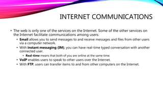 INTERNET COMMUNICATIONS
• The web is only one of the services on the Internet. Some of the other services on
the Internet facilitate communications among users:
• Email allows you to send messages to and receive messages and files from other users
via a computer network.
• With instant messaging (IM), you can have real-time typed conversation with another
connected user.
• Real-time means that both of you are online at the same time.
• VoIP enables users to speak to other users over the Internet.
• With FTP, users can transfer items to and from other computers on the Internet.
 