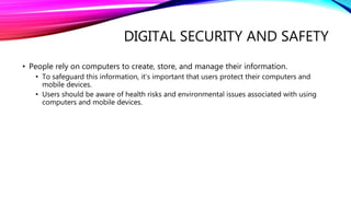 DIGITAL SECURITY AND SAFETY
• People rely on computers to create, store, and manage their information.
• To safeguard this information, it’s important that users protect their computers and
mobile devices.
• Users should be aware of health risks and environmental issues associated with using
computers and mobile devices.
 
