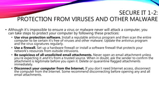 SECURE IT 1-2:
PROTECTION FROM VIRUSES AND OTHER MALWARE
• Although it’s impossible to ensure a virus or malware never will attack a computer, you
can take steps to protect your computer by following these practices:
• Use virus protection software. Install a reputable antivirus program and then scan the entire
computer to be certain it’s free of viruses and other malware. Update the antivirus program
and the virus signatures regularly.
• Use a firewall. Set up a hardware firewall or install a software firewall that protects your
network’s resources from outside intrusions.
• Be suspicious of all unsolicited email attachments. Never open an email attachment unless
you’re expecting it and it’s from a trusted source. When in doubt, ask the sender to confirm the
attachment is legitimate before you open it. Delete or quarantine flagged attachments
immediately.
• Disconnect your computer from the Internet. If you don’t need Internet access, disconnect
the computer from the Internet. Some recommend disconnecting before opening any and all
email attachments.
 