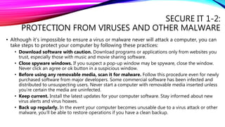 SECURE IT 1-2:
PROTECTION FROM VIRUSES AND OTHER MALWARE
• Although it’s impossible to ensure a virus or malware never will attack a computer, you can
take steps to protect your computer by following these practices:
• Download software with caution. Download programs or applications only from websites you
trust, especially those with music and movie sharing software.
• Close spyware windows. If you suspect a pop-up window may be spyware, close the window.
Never click an agree or ok button in a suspicious window.
• Before using any removable media, scan it for malware. Follow this procedure even for newly
purchased software from major developers. Some commercial software has been infected and
distributed to unsuspecting users. Never start a computer with removable media inserted unless
you’re certain the media are uninfected.
• Keep current. Install the latest updates for your computer software. Stay informed about new
virus alerts and virus hoaxes.
• Back up regularly. In the event your computer becomes unusable due to a virus attack or other
malware, you’ll be able to restore operations if you have a clean backup.
 