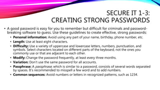 SECURE IT 1-3:
CREATING STRONG PASSWORDS
• A good password is easy for you to remember but difficult for criminals and password-
breaking software to guess. Use these guidelines to create effective, strong passwords:
• Personal information: Avoid using any part of your name, birthday, phone number, etc.
• Length: Use at least eight characters.
• Difficulty: Use a variety of uppercase and lowercase letters, numbers, punctuation, and
symbols. Select characters located on different parts of the keyboard, not the ones you
commonly use or that are adjacent to each other.
• Modify: Change the password frequently, at least every three months.
• Variation: Don’t use the same password for all accounts.
• Passphrase: A passphrase, which is similar to a password, consists of several words separated
by spaces. It’s recommended to misspell a few word and to add numbers.
• Common sequences: Avoid numbers or letters in recognized patterns, such as 1234.
 