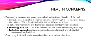 HEALTH CONCERNS
• Prolonged or improper computer use can lead to injuries or disorders of the body.
• Computer users can protect themselves from these risks through proper workplace design,
good posture while at the computer, and appropriately spaced breaks.
• Two behavioral health risks and technology addiction and technology overload.
• Technology addiction occurs when someone becomes obsessed with using technology.
• Technology overload occurs when someone becomes distressed when deprived of
computers and mobile devices.
• Once recognized, both addiction and overload are treatable disorders.
 