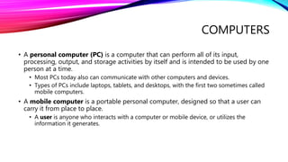 COMPUTERS
• A personal computer (PC) is a computer that can perform all of its input,
processing, output, and storage activities by itself and is intended to be used by one
person at a time.
• Most PCs today also can communicate with other computers and devices.
• Types of PCs include laptops, tablets, and desktops, with the first two sometimes called
mobile computers.
• A mobile computer is a portable personal computer, designed so that a user can
carry it from place to place.
• A user is anyone who interacts with a computer or mobile device, or utilizes the
information it generates.
 