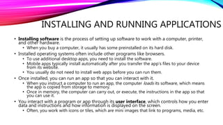 INSTALLING AND RUNNING APPLICATIONS
• Installing software is the process of setting up software to work with a computer, printer,
and other hardware.
• When you buy a computer, it usually has some preinstalled on its hard disk.
• Installed operating systems often include other programs like browsers.
• To use additional desktop apps, you need to install the software.
• Mobile apps typically install automatically after you transfer the app’s files to your device
from its website.
• You usually do not need to install web apps before you can run them.
• Once installed, you can run an app so that you can interact with it.
• When you instruct a computer to run an app, the computer loads its software, which means
the app is copied from storage to memory.
• Once in memory, the computer can carry out, or execute, the instructions in the app so that
you can use it.
• You interact with a program or app through its user interface, which controls how you enter
data and instructions and how information is displayed on the screen.
• Often, you work with icons or tiles, which are mini images that link to programs, media, etc.
 