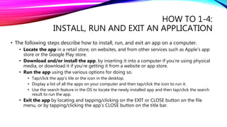 HOW TO 1-4:
INSTALL, RUN AND EXIT AN APPLICATION
• The following steps describe how to install, run, and exit an app on a computer.
• Locate the app in a retail store, on websites, and from other services such as Apple’s app
store or the Google Play store.
• Download and/or install the app, by inserting it into a computer if you’re using physical
media, or download it if you’re getting it from a website or app store.
• Run the app using the various options for doing so.
• Tap/click the app’s tile or the icon in the desktop.
• Display a list of all the apps on your computer and then tap/click the icon to run it.
• Use the search feature in the OS to locate the newly installed app and then tap/click the search
result to run the app.
• Exit the app by locating and tapping/clicking on the EXIT or CLOSE button on the file
menu, or by tapping/clicking the app’s CLOSE button on the title bar.
 