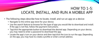 HOW TO 1-5:
LOCATE, INSTALL, AND RUN A MOBILE APP
• The following steps describe how to locate, install, and run an app on a device:
• Navigate to the online app store for your device.
• Use the search feature to browse for the type of app you would like to download and install.
If the app is not free, follow the payment instructions.
• Tap/click the appropriate button to download the desired app. Depending on your device,
you may need to enter a password to download the app.
• Locate the app’s icon on your device and then tap/click the icon to run the app. Depending
on the app, you may have to create a profile or enter a email address.
 