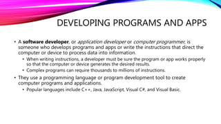 DEVELOPING PROGRAMS AND APPS
• A software developer, or application developer or computer programmer, is
someone who develops programs and apps or write the instructions that direct the
computer or device to process data into information.
• When writing instructions, a developer must be sure the program or app works properly
so that the computer or device generates the desired results.
• Complex programs can require thousands to millions of instructions.
• They use a programming language or program development tool to create
computer programs and applications.
• Popular languages include C++, Java, JavaScript, Visual C#, and Visual Basic.
 