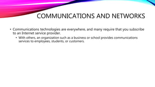 COMMUNICATIONS AND NETWORKS
• Communications technologies are everywhere, and many require that you subscribe
to an Internet service provider.
• With others, an organization such as a business or school provides communications
services to employees, students, or customers.
 