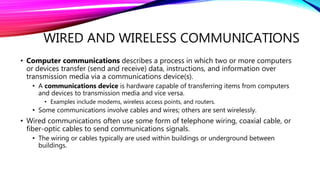WIRED AND WIRELESS COMMUNICATIONS
• Computer communications describes a process in which two or more computers
or devices transfer (send and receive) data, instructions, and information over
transmission media via a communications device(s).
• A communications device is hardware capable of transferring items from computers
and devices to transmission media and vice versa.
• Examples include modems, wireless access points, and routers.
• Some communications involve cables and wires; others are sent wirelessly.
• Wired communications often use some form of telephone wiring, coaxial cable, or
fiber-optic cables to send communications signals.
• The wiring or cables typically are used within buildings or underground between
buildings.
 