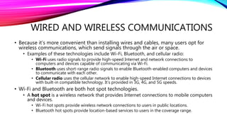 WIRED AND WIRELESS COMMUNICATIONS
• Because it’s more convenient than installing wires and cables, many users opt for
wireless communications, which send signals through the air or space.
• Examples of these technologies include Wi-Fi, Bluetooth, and cellular radio:
• Wi-Fi uses radio signals to provide high-speed Internet and network connections to
computers and devices capable of communicating via Wi-Fi.
• Bluetooth uses short-range radio signals to enable Bluetooth-enabled computers and devices
to communicate with each other.
• Cellular radio uses the cellular network to enable high-speed Internet connections to devices
with built-in compatible technology. It’s provided in 3G, 4G, and 5G speeds.
• Wi-Fi and Bluetooth are both hot spot technologies.
• A hot spot is a wireless network that provides Internet connections to mobile computers
and devices.
• Wi-Fi hot spots provide wireless network connections to users in public locations.
• Bluetooth hot spots provide location-based services to users in the coverage range.
 