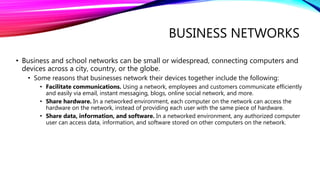BUSINESS NETWORKS
• Business and school networks can be small or widespread, connecting computers and
devices across a city, country, or the globe.
• Some reasons that businesses network their devices together include the following:
• Facilitate communications. Using a network, employees and customers communicate efficiently
and easily via email, instant messaging, blogs, online social network, and more.
• Share hardware. In a networked environment, each computer on the network can access the
hardware on the network, instead of providing each user with the same piece of hardware.
• Share data, information, and software. In a networked environment, any authorized computer
user can access data, information, and software stored on other computers on the network.
 