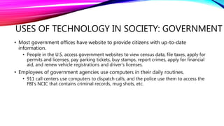 USES OF TECHNOLOGY IN SOCIETY: GOVERNMENT
• Most government offices have website to provide citizens with up-to-date
information.
• People in the U.S. access government websites to view census data, file taxes, apply for
permits and licenses, pay parking tickets, buy stamps, report crimes, apply for financial
aid, and renew vehicle registrations and driver’s licenses.
• Employees of government agencies use computers in their daily routines.
• 911 call centers use computers to dispatch calls, and the police use them to access the
FBI’s NCIC that contains criminal records, mug shots, etc.
 
