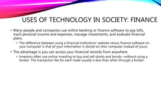 USES OF TECHNOLOGY IN SOCIETY: FINANCE
• Many people and companies use online banking or finance software to pay bills,
track personal income and expenses, manage investments, and evaluate financial
plans.
• The difference between using a financial institutions’ website versus finance software on
your computer is that all your information is stored on their computer instead of yours.
• The advantage is you can access your financial records from anywhere.
• Investors often use online investing to buy and sell stocks and bonds—without using a
broker. The transaction fee for each trade usually is less than when through a broker.
 