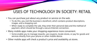 USES OF TECHNOLOGY IN SOCIETY: RETAIL
• You can purchase just about any product or service on the web.
• To do this, you visit the business’s storefront, which contains product descriptions,
images, and a shopping cart.
• When ready to complete the sale, they enter their personal data and the method of
payment, which should be through a secure Internet connection.
• Many mobile apps make your shopping experience more convenient.
• Some enable you to manage rewards, use coupons, locate stores, or pay for goods and
services directly from your phone or other mobile device.
• Other mobile apps will check a product’s price and availability at stores.
 