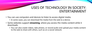 USES OF TECHNOLOGY IN SOCIETY:
ENTERTAINMENT
• You can use computers and devices to listen to access digital media.
• In some cases, you can download the media from the web to a device.
• Some websites support streaming, where you access the media content while it
downloads.
• You can also create videos, take photos, or record audio and upload your media content
to the web to share with others, such as on a social network.
 