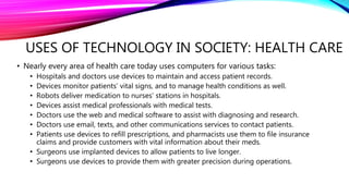 USES OF TECHNOLOGY IN SOCIETY: HEALTH CARE
• Nearly every area of health care today uses computers for various tasks:
• Hospitals and doctors use devices to maintain and access patient records.
• Devices monitor patients’ vital signs, and to manage health conditions as well.
• Robots deliver medication to nurses’ stations in hospitals.
• Devices assist medical professionals with medical tests.
• Doctors use the web and medical software to assist with diagnosing and research.
• Doctors use email, texts, and other communications services to contact patients.
• Patients use devices to refill prescriptions, and pharmacists use them to file insurance
claims and provide customers with vital information about their meds.
• Surgeons use implanted devices to allow patients to live longer.
• Surgeons use devices to provide them with greater precision during operations.
 