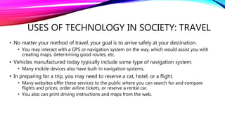USES OF TECHNOLOGY IN SOCIETY: TRAVEL
• No matter your method of travel, your goal is to arrive safely at your destination.
• You may interact with a GPS or navigation system on the way, which would assist you with
creating maps, determining good routes, etc.
• Vehicles manufactured today typically include some type of navigation system.
• Many mobile devices also have built-in navigation systems.
• In preparing for a trip, you may need to reserve a cat, hotel, or a flight.
• Many websites offer these services to the public where you can search for and compare
flights and prices, order airline tickets, or reserve a rental car.
• You also can print driving instructions and maps from the web.
 