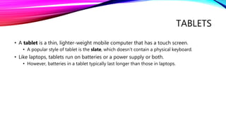 TABLETS
• A tablet is a thin, lighter-weight mobile computer that has a touch screen.
• A popular style of tablet is the slate, which doesn’t contain a physical keyboard.
• Like laptops, tablets run on batteries or a power supply or both.
• However, batteries in a tablet typically last longer than those in laptops.
 