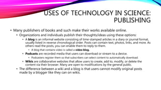USES OF TECHNOLOGY IN SCIENCE:
PUBLISHING
• Many publishers of books and such make their works available online.
• Organizations and individuals publish their thoughts/ideas using these options:
• A blog is an informal website consisting of time-stamped articles in a diary or journal format,
usually listed in reverse chronological order. Posts can contain text, photos, links, and more. As
others read the posts, you can enable them to reply to them.
• A blog that contains video is called a video blog.
• Podcasts are recorded media that users can download or stream to a device.
• Podcasters register them so that subscribers can select content to automatically download.
• Wikis are collaborative websites that allow users to create, add to, modify, or delete the
content via their browser. Many are open to modifications by the general public.
• The difference between a wiki and a blog is that users cannot modify original posts
made by a blogger like they can on wikis.
 
