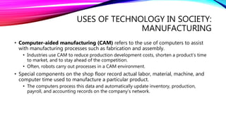 USES OF TECHNOLOGY IN SOCIETY:
MANUFACTURING
• Computer-aided manufacturing (CAM) refers to the use of computers to assist
with manufacturing processes such as fabrication and assembly.
• Industries use CAM to reduce production development costs, shorten a product’s time
to market, and to stay ahead of the competition.
• Often, robots carry out processes in a CAM environment.
• Special components on the shop floor record actual labor, material, machine, and
computer time used to manufacture a particular product.
• The computers process this data and automatically update inventory, production,
payroll, and accounting records on the company’s network.
 