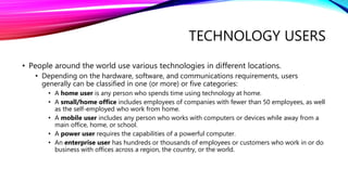 TECHNOLOGY USERS
• People around the world use various technologies in different locations.
• Depending on the hardware, software, and communications requirements, users
generally can be classified in one (or more) or five categories:
• A home user is any person who spends time using technology at home.
• A small/home office includes employees of companies with fewer than 50 employees, as well
as the self-employed who work from home.
• A mobile user includes any person who works with computers or devices while away from a
main office, home, or school.
• A power user requires the capabilities of a powerful computer.
• An enterprise user has hundreds or thousands of employees or customers who work in or do
business with offices across a region, the country, or the world.
 