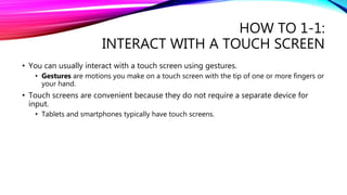 HOW TO 1-1:
INTERACT WITH A TOUCH SCREEN
• You can usually interact with a touch screen using gestures.
• Gestures are motions you make on a touch screen with the tip of one or more fingers or
your hand.
• Touch screens are convenient because they do not require a separate device for
input.
• Tablets and smartphones typically have touch screens.
 