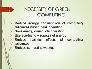 NECESSITY OF GREEN
COMPUTING
➢ Reduce energy consumption of computing
resources during peak operation
➢ Save energy during idle operation
➢ Use eco-friendly sources of energy
➢ Reduce harmful effects of computing
resources
➢ Reduce computing wastes
10
0
 
