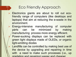 Eco Friendly Approach
➢ Electronics giants are about to roll out eco-
friendly range of computers (like desktops and
laptops) that aim at reducing the e-waste in the
environment.
➢ Energy-intensive manufacturing of computer
parts can be minimized by making
manufacturing process more energy efficient.
➢ Power-sucking displays can be replaced with
green light displays made of OLEDs, or organic
light-emitting diodes
➢ Landfills can be controlled by making best use of
the device by upgrading and repairing in time
with a need to make such processes (i.e., up
10
1
 