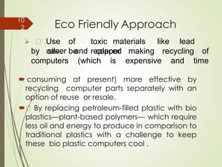Eco Friendly Approach
 consuming at present) more effective by
recycling computer parts separately with an
option of reuse or resale.
 By replacing petroleum-filled plastic with bio
plastics—plant-based polymers— which require
less oil and energy to produce in comparison to
traditional plastics with a challenge to keep
these bio plastic computers cool .
➢ Use of toxic materials like lead
can be replacedby silver and copper making recycling of
computers (which is expensive and time
10
2
 