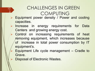 CHALLENGES IN GREEN
COMPUTING
➢ Equipment power density / Power and cooling
capacities.
➢ Increase in energy requirements for Data
Centers and growing energy cost.
➢ Control on increasing requirements of heat
removing equipment, which increases because
of increase in total power consumption by IT
equipment’s.
➢ Equipment Life cycle management – Cradle to
Grave.
➢ Disposal of Electronic Wastes.
10
3
 