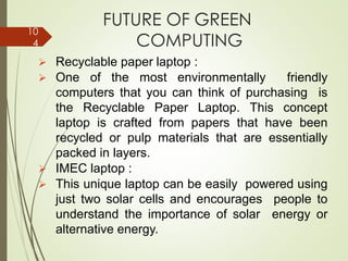 FUTURE OF GREEN
COMPUTING
➢ Recyclable paper laptop :
➢ One of the most environmentally friendly
computers that you can think of purchasing is
the Recyclable Paper Laptop. This concept
laptop is crafted from papers that have been
recycled or pulp materials that are essentially
packed in layers.
➢ IMEC laptop :
➢ This unique laptop can be easily powered using
just two solar cells and encourages people to
understand the importance of solar energy or
alternative energy.
10
4
 