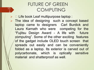 FUTURE OF GREEN
COMPUTING
➢ Life book Leaf multipurpose laptop :
➢ The idea of designing such a concept based
laptop came to designers Carl Burdick and
Laura Karnath who were competing for the
“Fujitsu Design Award - A life with future
computing”. Some of the other exciting features
of the gadget include OLED touch screen that
spreads out easily and can be conveniently
folded as a laptop. Its exterior is carved out of
polycarbonate, which is optically sensitive
material and shatterproof as well.
10
5
 