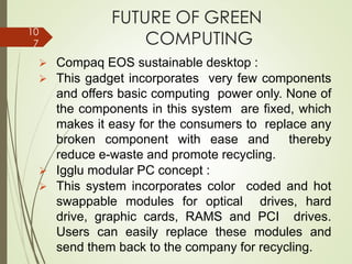 FUTURE OF GREEN
COMPUTING
➢ Compaq EOS sustainable desktop :
➢ This gadget incorporates very few components
and offers basic computing power only. None of
the components in this system are fixed, which
makes it easy for the consumers to replace any
broken component with ease and thereby
reduce e-waste and promote recycling.
➢ Igglu modular PC concept :
➢ This system incorporates color coded and hot
swappable modules for optical drives, hard
drive, graphic cards, RAMS and PCI drives.
Users can easily replace these modules and
send them back to the company for recycling.
10
7
 