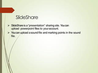 SlideShare
➢ SlideShareis a“presentation” sharing site. Youcan
upload powerpoint files to youraccount.
➢ Youcanupload asound file and marking points in the sound
file.
 