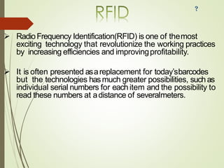➢ RadioFrequency Identification(RFID) is one of themost
exciting technology that revolutionize the working practices
by increasing efficiencies and improvingprofitability.
➢ It is often presented asareplacement for today’sbarcodes
but the technologies hasmuch greater possibilities, suchas
individual serial numbers for eachitem and the possibility to
read these numbers at adistance of severalmeters.
 