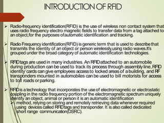 INTRODUCTIONOFRFID
➢ Radio-frequency identification(RFID) is the use of wireless non contact system that
uses radio frequency electro magnetic fields to transfer data from a tag attached to
an object,for the purposes ofautomatic identification and tracking.
➢ RadioFrequencyidentification(RFID) is generic term that is used to describethat
transmits the identity of an object or person wirelessly,using radio waves.It’s
grouped under the broad category of automatic identification technologies.
➢ RFIDtags are usedin many industries.An RFIDattached to an automobile
during production canbe usedto track its process through assemblyline,RFID
identity cards cangive employees accessto locked areasof abuilding, and RF
transponders mounted in automobiles canbe usedto bill motorists for access
to toll roads orparking.
➢ RFIDis atechnology that incorporates the useof electromagnetic or electrostatic
coupling in the radio frequency portion of the electromagnetic spectrum uniquely
identify an object, animal or person it is an automatic identification
➢ method, relying on storing and remotely retrieving data whenever required
using devices called RFIDtags and transponder. It is also called dedicated
short range communication(DSRC).
 