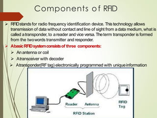 Components o f RFID
➢ RFIDstandsfor radio frequency identification device. Thistechnology allows
transmission of data without contact and line of sight from adata medium, what is
called atransponder, to areader and vice versa.Theterm transponder is formed
from the twowords transmitter and responder.
➢ AbasicRFIDsystemconsistsof three components:
➢ An antenna or coil
➢ Atransceiver with decoder
➢ Atransponder(RF tag) electronically programmed with uniqueinformation
 