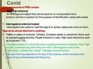 Contd
….Basiccomponentsof RFID contain:
▪ Tags(chip+antenna)
An RFIDtag is an object that canbe stuck on or incorporated intoa
product, animal or aperson for the purpose of identification using radio waves
▪ Interrogators(antenna+reader)
Interrogators are useful to read the tags & in certain caseseven write on them.
Tagscanbe almostattachedto anything:
▪ Pallets or cases of products, Vehicles, Company assets or personnel, Items such
as apparel,luggage,laundry, People livestock or pets, High value electronics such
ascomputers, TV’s.
➢ ChipTagsconsistsof a microchip and a coupling element-an antenna. Most Tags
are only activated only when they are within interrogation zoneof the
interrogator; outside they “sleep". Chiptags containmemory.
➢ Thesizeof the tag dependson the sizeof the antenna, which increaseswith
range of tag and decreaseswithfrequency.
 